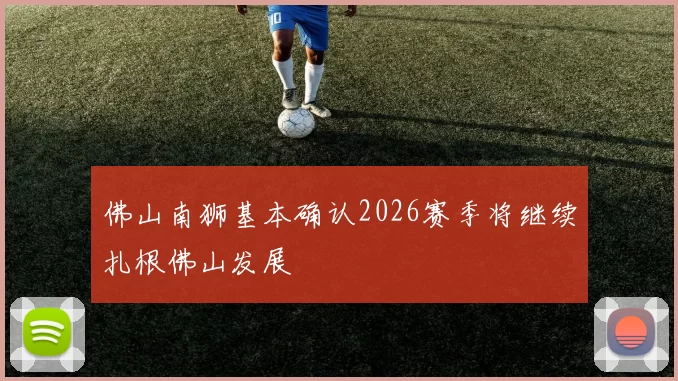 佛山南狮基本确认2026赛季将继续扎根佛山发展