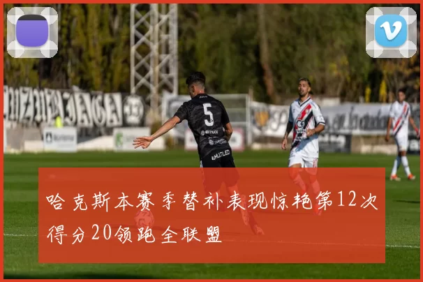哈克斯本赛季替补表现惊艳第12次得分20领跑全联盟