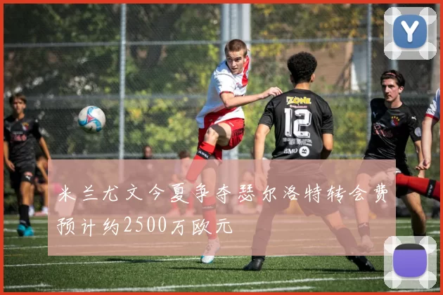 米兰尤文今夏争夺瑟尔洛特转会费预计约2500万欧元