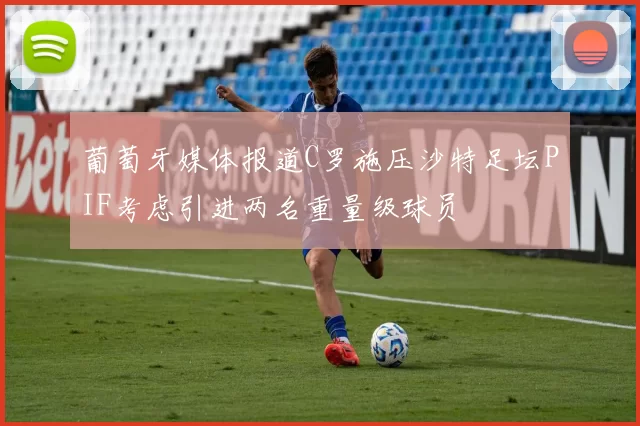 葡萄牙媒体报道C罗施压沙特足坛PIF考虑引进两名重量级球员