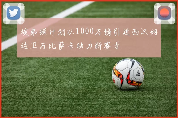 埃弗顿计划以1000万镑引进西汉姆边卫万比萨卡助力新赛季