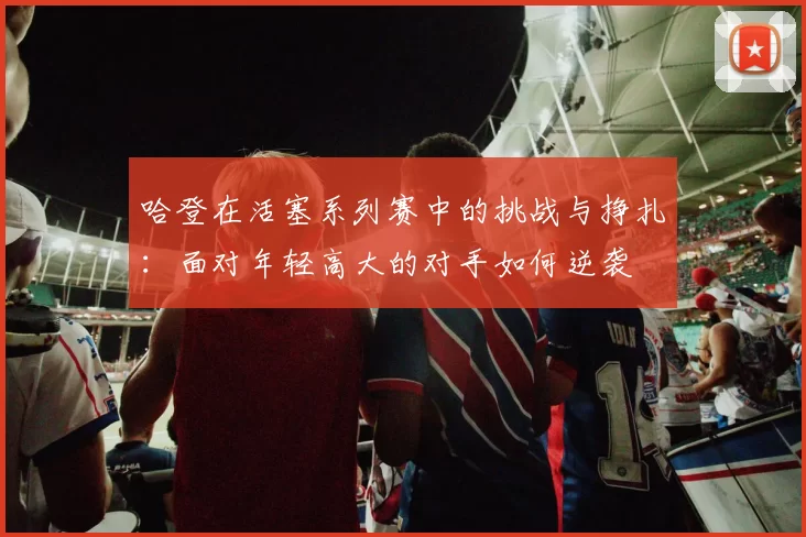 哈登在活塞系列赛中的挑战与挣扎：面对年轻高大的对手如何逆袭