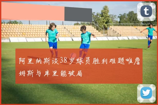阿里纳斯谈38岁球员胜利难题唯詹姆斯与库里能破局