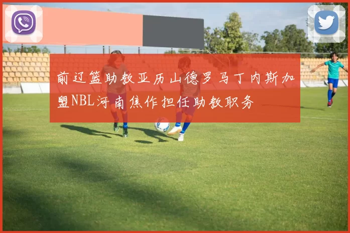 前辽篮助教亚历山德罗马丁内斯加盟NBL河南焦作担任助教职务