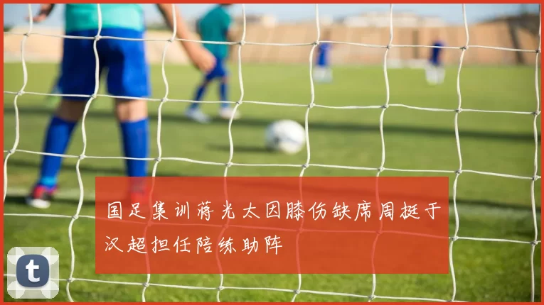 国足集训蒋光太因膝伤缺席周挺于汉超担任陪练助阵