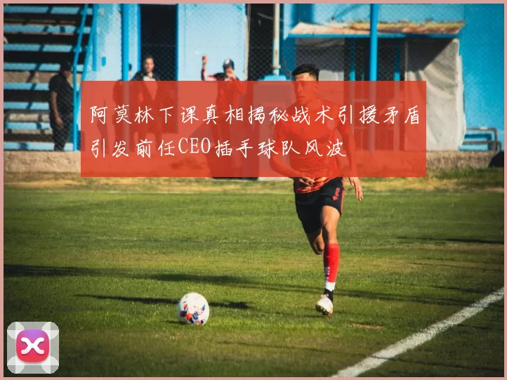 阿莫林下课真相揭秘战术引援矛盾引发前任CEO插手球队风波