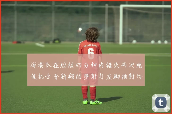 海港队在短短四分钟内错失两次绝佳机会李新翔的垫射与左脚抽射均未能转化为进球
