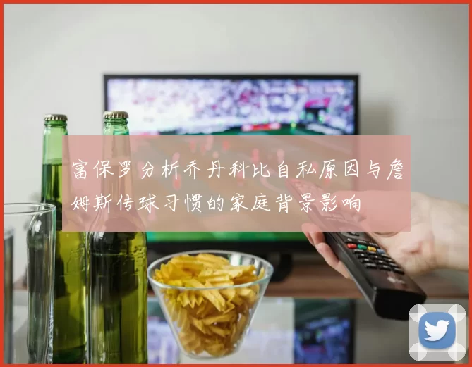 富保罗分析乔丹科比自私原因与詹姆斯传球习惯的家庭背景影响