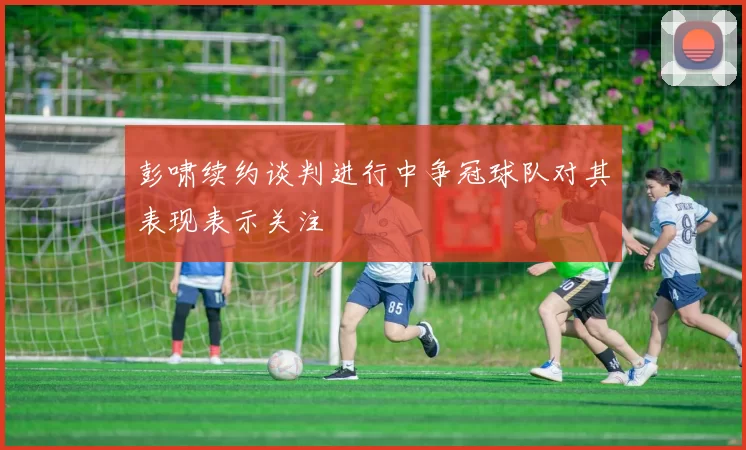 彭啸续约谈判进行中争冠球队对其表现表示关注